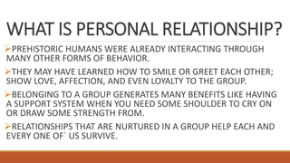 WHAT IS PERSONAL RELATIONSHIP?
PREHISTORIC HUMANS WERE ALREADY INTERACTING THROUGH
MANY OTHER FORMS OF BEHAVIOR.
THEY MAY HAVE LEARNED HOW TO SMILE OR GREET EACH OTHER;
SHOW LOVE, AFFECTION, AND EVEN LOYALTY TO THE GROUP.
BELONGING TO A GROUP GENERATES MANY BENEFITS LIKE HAVING
A SUPPORT SYSTEM WHEN YOU NEED SOME SHOULDER TO CRY ON
OR DRAW SOME STRENGTH FROM.
RELATIONSHIPS THAT ARE NURTURED IN A GROUP HELP EACH AND
EVERY ONE OF` US SURVIVE.
 