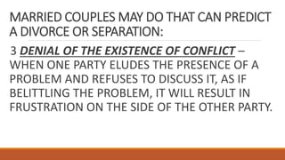 MARRIED COUPLES MAY DO THAT CAN PREDICT
A DIVORCE OR SEPARATION:
3 DENIAL OF THE EXISTENCE OF CONFLICT –
WHEN ONE PARTY ELUDES THE PRESENCE OF A
PROBLEM AND REFUSES TO DISCUSS IT, AS IF
BELITTLING THE PROBLEM, IT WILL RESULT IN
FRUSTRATION ON THE SIDE OF THE OTHER PARTY.
 