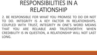 RESPONSIBILITIES IN A
RELATIONSHIP
2. BE RESPONSIBLE FOR WHAT YOU PROMISE TO DO OR NOT
TO DO. INTEGRITY IS A KEY FACTOR IN RELATIONSHIPS.
COUPLED WITH TRUST, INTEGRITY IN ONE’S WORD MEANS
THAT YOU ARE RELIABLE AND TRUSTWORTHY. WHEN
CREDIBILITY IS IN QUESTION, A RELATIONSHIP WILL NOT LAST
LONG.
 