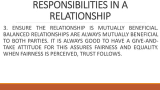RESPONSIBILITIES IN A
RELATIONSHIP
3. ENSURE THE RELATIONSHIP IS MUTUALLY BENEFICIAL.
BALANCED RELATIONSHIPS ARE ALWAYS MUTUALLY BENEFICIAL
TO BOTH PARTIES. IT IS ALWAYS GOOD TO HAVE A GIVE-AND-
TAKE ATTITUDE FOR THIS ASSURES FAIRNESS AND EQUALITY.
WHEN FAIRNESS IS PERCEIVED, TRUST FOLLOWS.
 