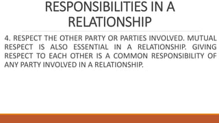 RESPONSIBILITIES IN A
RELATIONSHIP
4. RESPECT THE OTHER PARTY OR PARTIES INVOLVED. MUTUAL
RESPECT IS ALSO ESSENTIAL IN A RELATIONSHIP. GIVING
RESPECT TO EACH OTHER IS A COMMON RESPONSIBILITY OF
ANY PARTY INVOLVED IN A RELATIONSHIP.
 