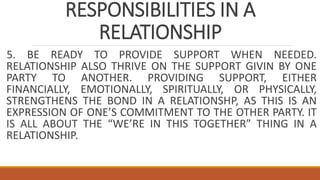 RESPONSIBILITIES IN A
RELATIONSHIP
5. BE READY TO PROVIDE SUPPORT WHEN NEEDED.
RELATIONSHIP ALSO THRIVE ON THE SUPPORT GIVIN BY ONE
PARTY TO ANOTHER. PROVIDING SUPPORT, EITHER
FINANCIALLY, EMOTIONALLY, SPIRITUALLY, OR PHYSICALLY,
STRENGTHENS THE BOND IN A RELATIONSHP, AS THIS IS AN
EXPRESSION OF ONE’S COMMITMENT TO THE OTHER PARTY. IT
IS ALL ABOUT THE “WE’RE IN THIS TOGETHER” THING IN A
RELATIONSHIP.
 