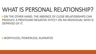 WHAT IS PERSONAL RELATIONSHIP?
ON THE OTHER HAND, THE ABSENCE OF CLOSE RELATIONSHIPS CAN
PRODUCE A PROFOUND NEGATIVE EFFECT ON AN INDIVIDUAL WHO IS
DEPRIVED OF IT.
WORTHLESS; POWERLESS; ALIENATED
 