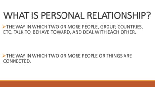 WHAT IS PERSONAL RELATIONSHIP?
THE WAY IN WHICH TWO OR MORE PEOPLE, GROUP, COUNTRIES,
ETC. TALK TO, BEHAVE TOWARD, AND DEAL WITH EACH OTHER.
THE WAY IN WHICH TWO OR MORE PEOPLE OR THINGS ARE
CONNECTED.
 