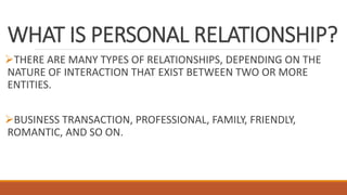 WHAT IS PERSONAL RELATIONSHIP?
THERE ARE MANY TYPES OF RELATIONSHIPS, DEPENDING ON THE
NATURE OF INTERACTION THAT EXIST BETWEEN TWO OR MORE
ENTITIES.
BUSINESS TRANSACTION, PROFESSIONAL, FAMILY, FRIENDLY,
ROMANTIC, AND SO ON.
 