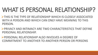 WHAT IS PERSONAL RELATIONSHIP?
THIS IS THE TYPE OF RELATIONSHIP WHICH IS CLOSELY ASSOCIATED
WITH A PERSON AND WHICH CAN ONLY HAVE MEANING TO THIS
PERSON.
PRIVACY AND INTIMACY ARE TWO CHARACTERISTICS THAT DEFINE
PERSONAL RELATIONSHIP.
PERSONAL RELATIONSHIP ALSO INVOLVES A DEGREE OF
COMMITMENT TO ANOTHER TO ANOTHER PERSON OR PERSONS
 