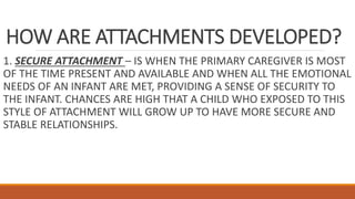 HOW ARE ATTACHMENTS DEVELOPED?
1. SECURE ATTACHMENT – IS WHEN THE PRIMARY CAREGIVER IS MOST
OF THE TIME PRESENT AND AVAILABLE AND WHEN ALL THE EMOTIONAL
NEEDS OF AN INFANT ARE MET, PROVIDING A SENSE OF SECURITY TO
THE INFANT. CHANCES ARE HIGH THAT A CHILD WHO EXPOSED TO THIS
STYLE OF ATTACHMENT WILL GROW UP TO HAVE MORE SECURE AND
STABLE RELATIONSHIPS.
 