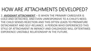 HOW ARE ATTACHMENTS DEVELOPED?
2. AVOIDANT ATTACHMENT – IS WHEN THE PRIMARY CAREGIVER IS
COLD AND DETACHED, AND EVEN UNRESPONSIVE TO A CHILD’S NEED.
THE CHILD SENSES REJECTION AND THIS OFTEN LEADS TO PREMATURE
DETACHMENT AND SELF-RELIANCE. A PERSON WHO EXPERIENCED THIS
STYLE OF ATTACHMENT IN INFANCY AND CHILDHOOD WILL OFTENTIMES
EXPERIENCE UNSTABLE RELATIONSHIP IN THE FUTURE.
 