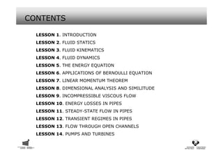 CONTENTS

  LESSON 1. INTRODUCTION
  LESSON 2. FLUID STATICS
  LESSON 3. FLUID KINEMATICS
  LESSON 4. FLUID DYNAMICS
  LESSON 5. THE ENERGY EQUATION
  LESSON 6. APPLICATIONS OF BERNOULLI EQUATION
  LESSON 7. LINEAR MOMENTUM THEOREM
  LESSON 8. DIMENSIONAL ANALYSIS AND SIMILITUDE
  LESSON 9. INCOMPRESSIBLE VISCOUS FLOW
  LESSON 10. ENERGY LOSSES IN PIPES
  LESSON 11. STEADY-STATE FLOW IN PIPES
  LESSON 12. TRANSIENT REGIMES IN PIPES
  LESSON 13. FLOW THROUGH OPEN CHANNELS
  LESSON 14. PUMPS AND TURBINES
 