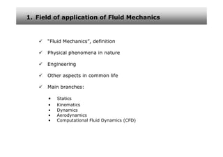 1. Field of application of Fluid Mechanics



      “Fluid Mechanics”, definition

      Physical phenomena in nature

      Engineering

      Other aspects in common life

      Main branches:

      •   Statics
      •   Kinematics
      •   Dynamics
      •   Aerodynamics
      •   Computational Fluid Dynamics (CFD)
 