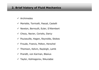2. Brief history of Fluid Mechanics



      Archimedes

      Mariotte, Torricelli, Pascal, Castelli

      Newton, Bernoulli, Euler, D’Alembert

      Chezy, Navier, Coriolis, Darcy

      Pouiseuille, Hagen, Reynolds, Stokes

      Froude, Francis, Pelton, Herschel

      Thomson, Kelvin, Rayleigh, Lamb

      Prandtl, von Karman, Blasius

      Taylor, Kolmogorov, Nikuradse
 