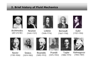 2. Brief history of Fluid Mechanics




 Archimedes          Newton             Leibniz             Bernoulli         Euler
 (287-212 BC)       (1642-1727)       (1646-1716)        (1667-1748)        (1707-1783)




 Navier          Stokes           Reynolds     Prandtl          Taylor      Kolmogorov
(1785-1836)     (1819-1903)   (1842-1912)     (1875-1953)     (1886-1975)    (1903-1987)
 