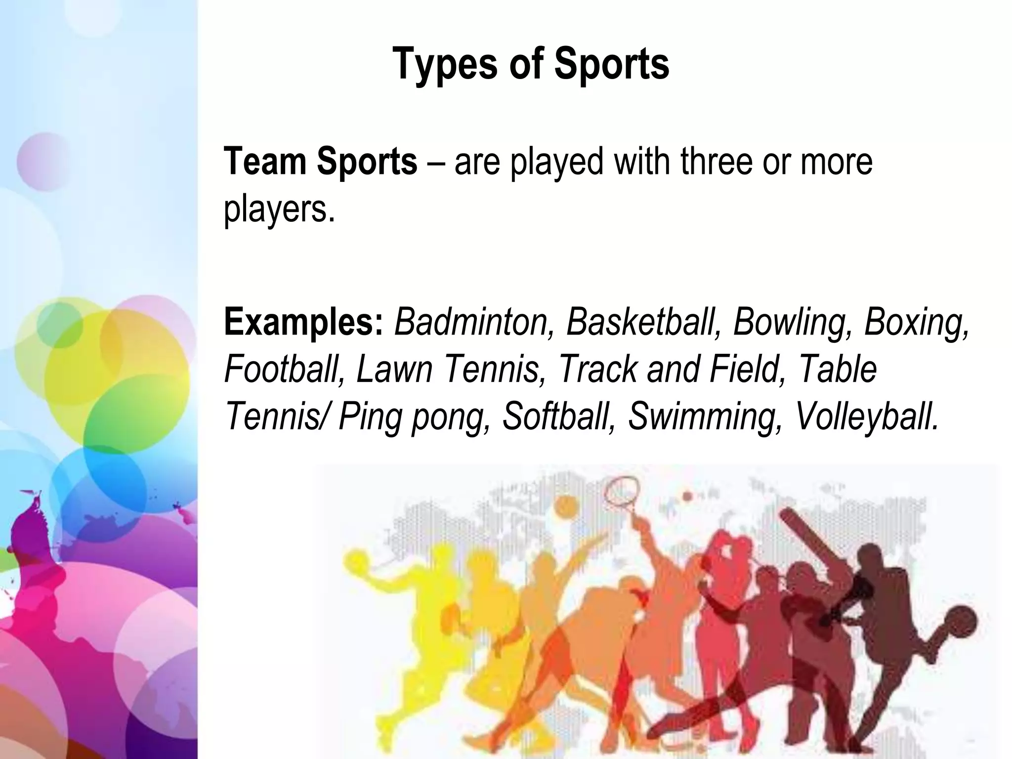 Types of Sports
Team Sports – are played with three or more
players.
Examples: Badminton, Basketball, Bowling, Boxing,
Football, Lawn Tennis, Track and Field, Table
Tennis/ Ping pong, Softball, Swimming, Volleyball.
 