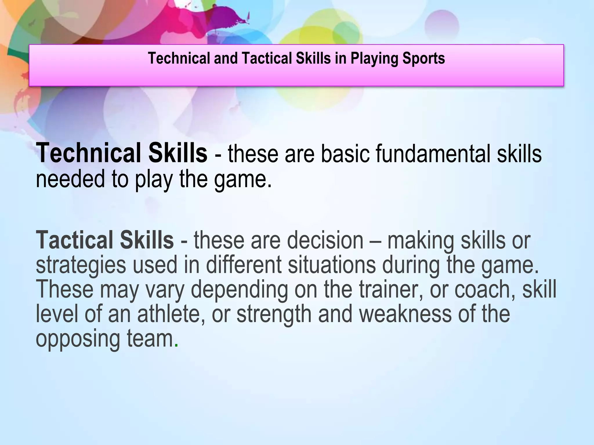 Technical and Tactical Skills in Playing Sports
Technical Skills - these are basic fundamental skills
needed to play the game.
Tactical Skills - these are decision – making skills or
strategies used in different situations during the game.
These may vary depending on the trainer, or coach, skill
level of an athlete, or strength and weakness of the
opposing team.
 