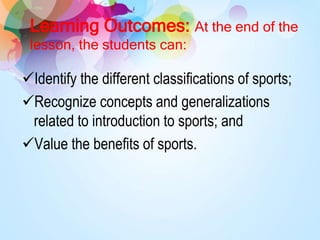 Learning Outcomes: At the end of the
lesson, the students can:
Identify the different classifications of sports;
Recognize concepts and generalizations
related to introduction to sports; and
Value the benefits of sports.
 