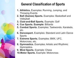 General Classification of Sports
1. Athletics. Examples: Running, Jumping, and
Throwing Events
2. Ball (Games) Sports. Examples: Basketball and
Volleyball
3. Club-and-Ball Sports. Example: Golf
4. Cue Sports. Example: Billiards
5. Combat Sports. Examples: Taekwondo, Karatedo,
etc.
6. Dancesport. Examples: Standard and Latin Dance
Sports
7. Extreme Sports. Examples: BMX, UFC,
Motorcross, etc.
8. Gymnastics. Examples: Artistic and Rhythmic
Gymnastics.
9. Mind Sports. Example: Chess
10.Motor Sports. Example: Motorcross
 
