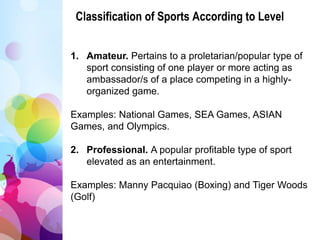 Classification of Sports According to Level
1. Amateur. Pertains to a proletarian/popular type of
sport consisting of one player or more acting as
ambassador/s of a place competing in a highly-
organized game.
Examples: National Games, SEA Games, ASIAN
Games, and Olympics.
2. Professional. A popular profitable type of sport
elevated as an entertainment.
Examples: Manny Pacquiao (Boxing) and Tiger Woods
(Golf)
 