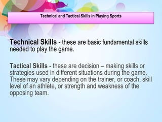 Technical and Tactical Skills in Playing Sports
Technical Skills - these are basic fundamental skills
needed to play the game.
Tactical Skills - these are decision – making skills or
strategies used in different situations during the game.
These may vary depending on the trainer, or coach, skill
level of an athlete, or strength and weakness of the
opposing team.
 
