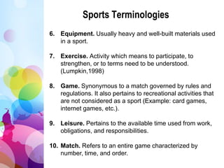 Sports Terminologies
6. Equipment. Usually heavy and well-built materials used
in a sport.
7. Exercise. Activity which means to participate, to
strengthen, or to terms need to be understood.
(Lumpkin,1998)
8. Game. Synonymous to a match governed by rules and
regulations. It also pertains to recreational activities that
are not considered as a sport (Example: card games,
internet games, etc.).
9. Leisure. Pertains to the available time used from work,
obligations, and responsibilities.
10. Match. Refers to an entire game characterized by
number, time, and order.
 