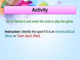 Activity
Go to Kahoot.it and enter the code to play the game.
Instruction: Identify the sport if it is an Individual/Dual
(Blue) or Team Sport (Red)
 