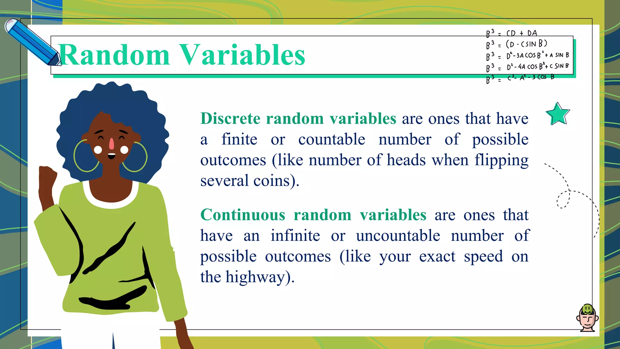 Discrete random variables are ones that have
a finite or countable number of possible
outcomes (like number of heads when flipping
several coins).
Continuous random variables are ones that
have an infinite or uncountable number of
possible outcomes (like your exact speed on
the highway).
Random Variables
 