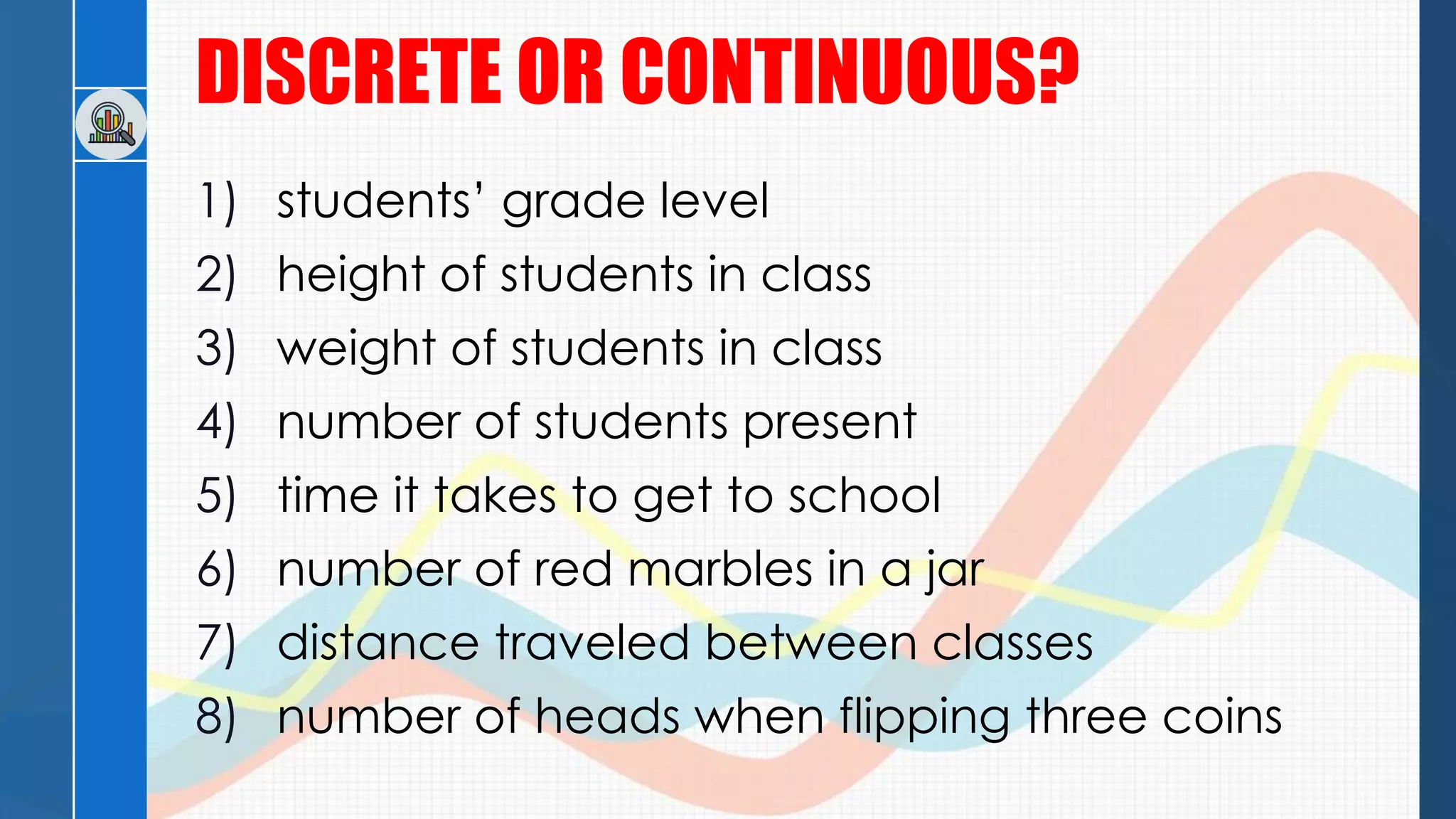 DISCRETE OR CONTINUOUS?
1) students’ grade level
2) height of students in class
3) weight of students in class
4) number of students present
5) time it takes to get to school
6) number of red marbles in a jar
7) distance traveled between classes
8) number of heads when flipping three coins
 