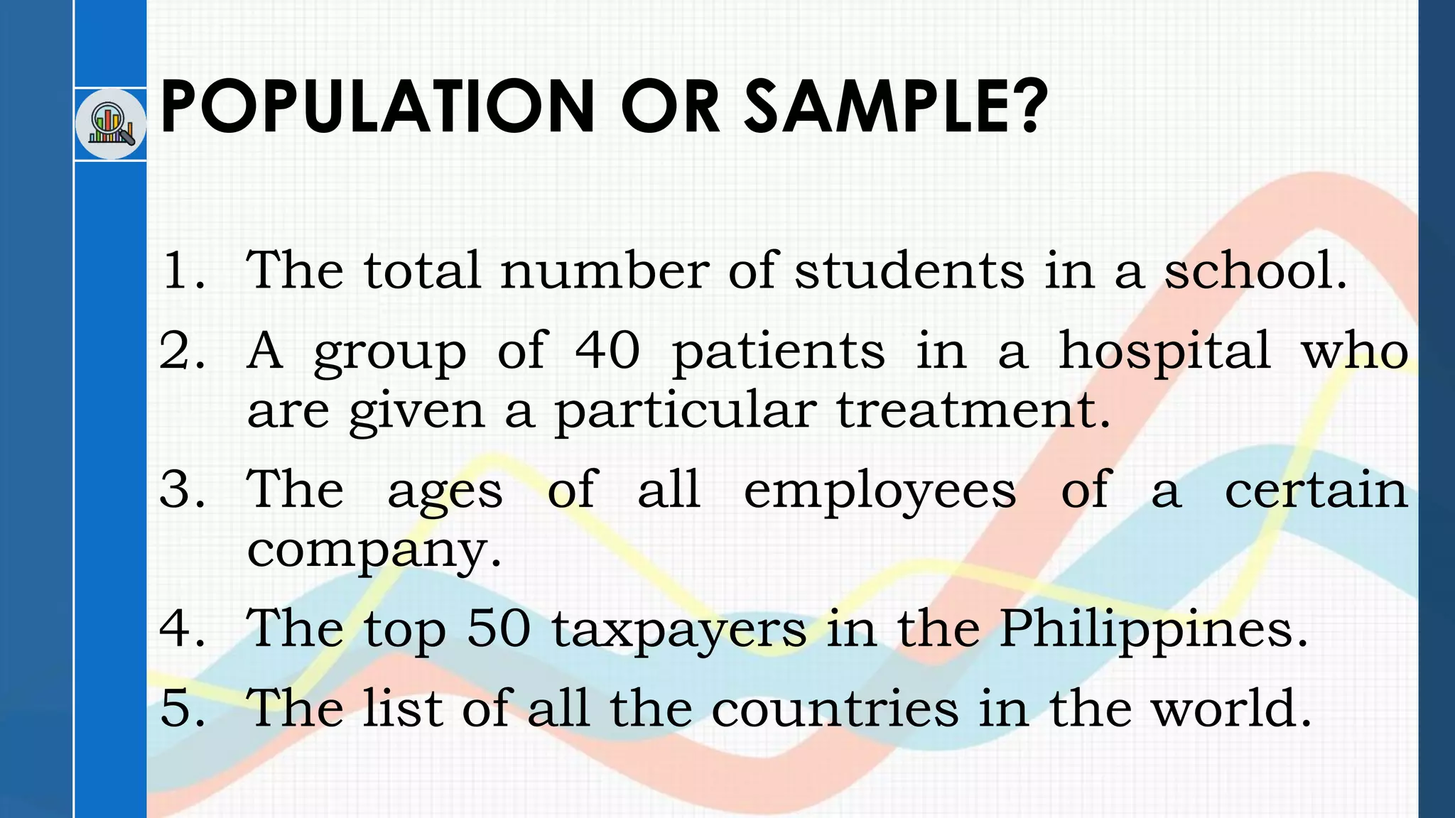POPULATION OR SAMPLE?
1. The total number of students in a school.
2. A group of 40 patients in a hospital who
are given a particular treatment.
3. The ages of all employees of a certain
company.
4. The top 50 taxpayers in the Philippines.
5. The list of all the countries in the world.
 