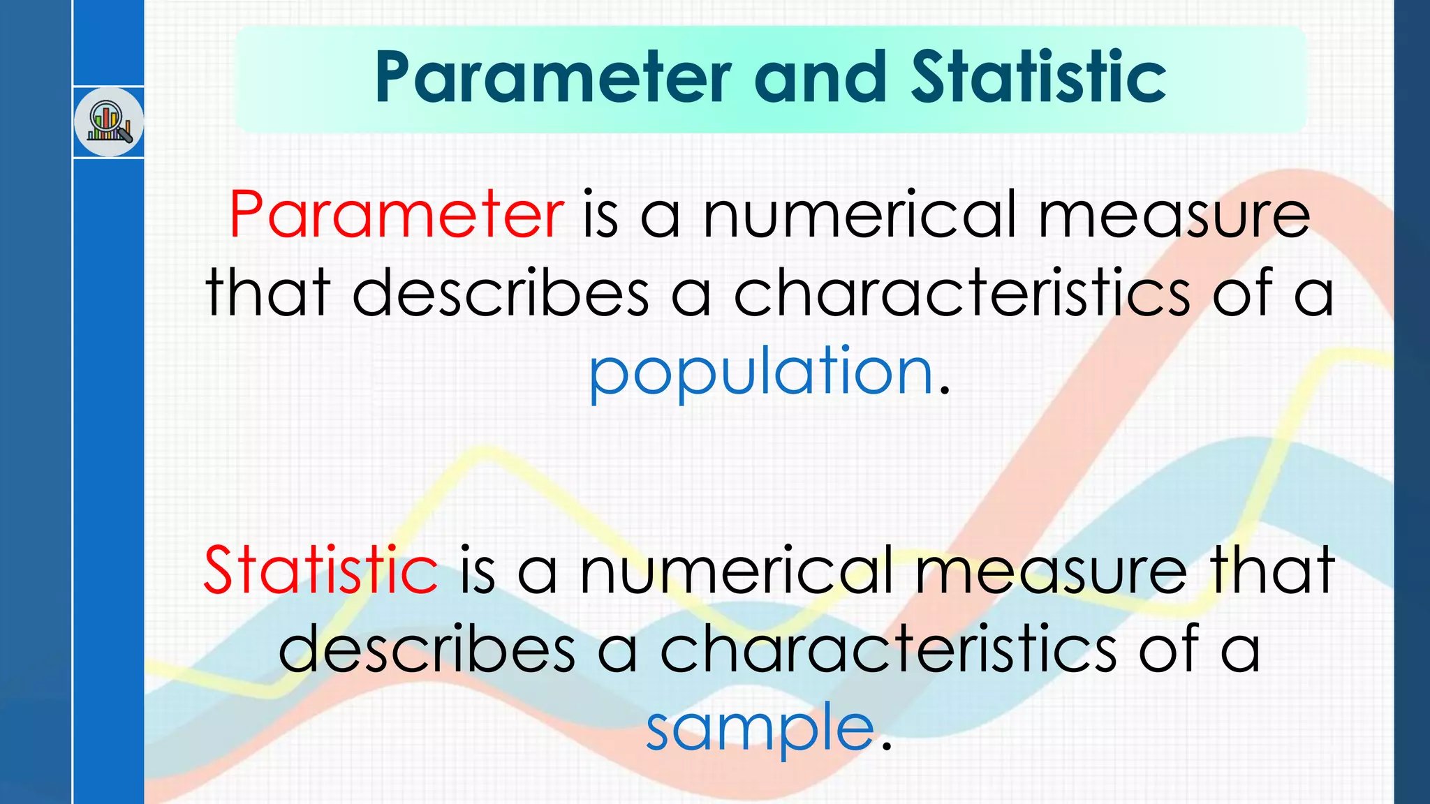 Parameter and Statistic
Parameter is a numerical measure
that describes a characteristics of a
population.
Statistic is a numerical measure that
describes a characteristics of a
sample.
 