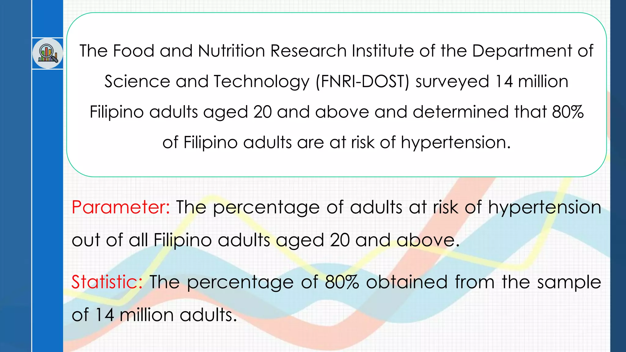 The Food and Nutrition Research Institute of the Department of
Science and Technology (FNRI-DOST) surveyed 14 million
Filipino adults aged 20 and above and determined that 80%
of Filipino adults are at risk of hypertension.
Parameter: The percentage of adults at risk of hypertension
out of all Filipino adults aged 20 and above.
Statistic: The percentage of 80% obtained from the sample
of 14 million adults.
 