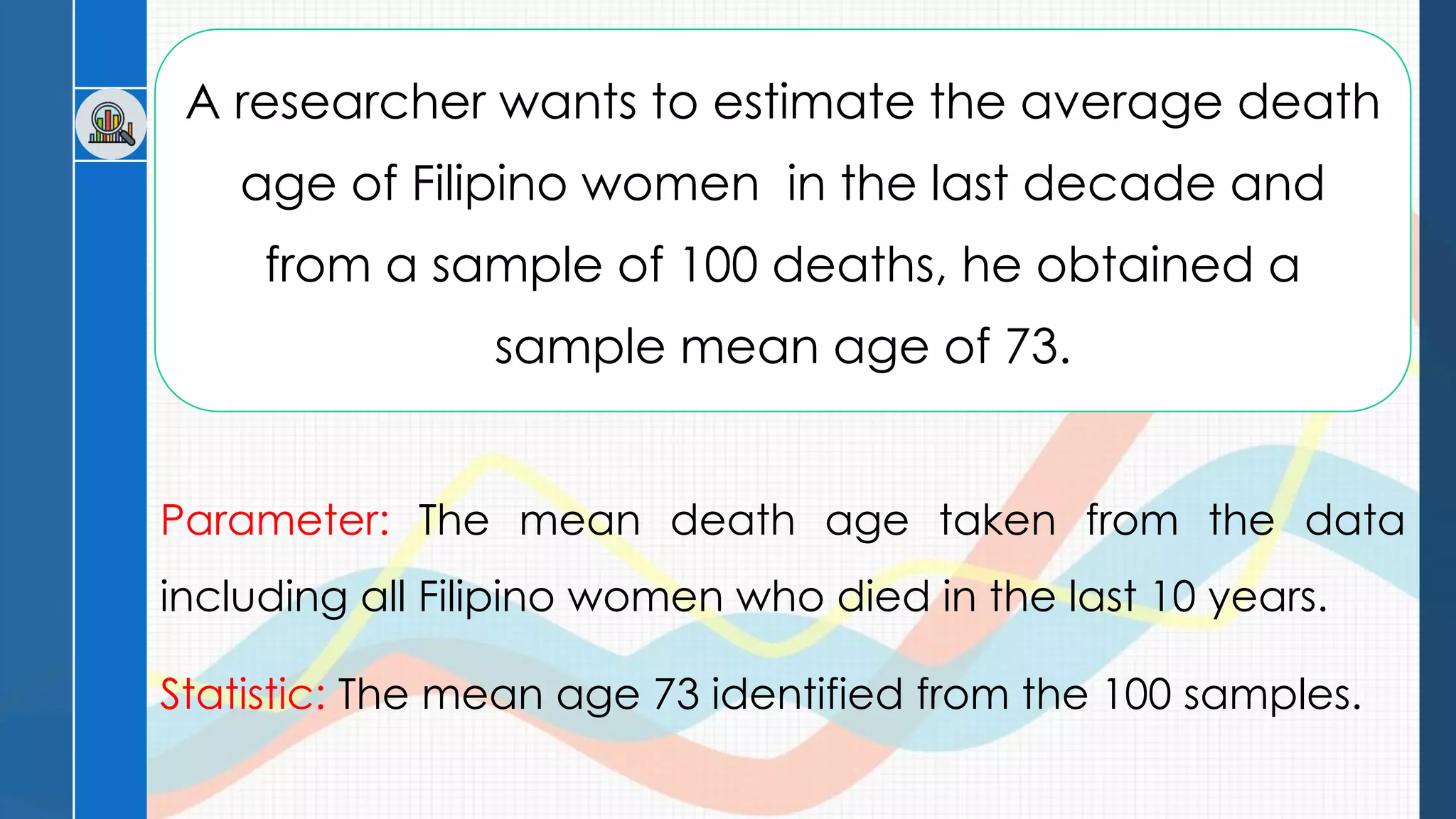 A researcher wants to estimate the average death
age of Filipino women in the last decade and
from a sample of 100 deaths, he obtained a
sample mean age of 73.
Parameter: The mean death age taken from the data
including all Filipino women who died in the last 10 years.
Statistic: The mean age 73 identified from the 100 samples.
 