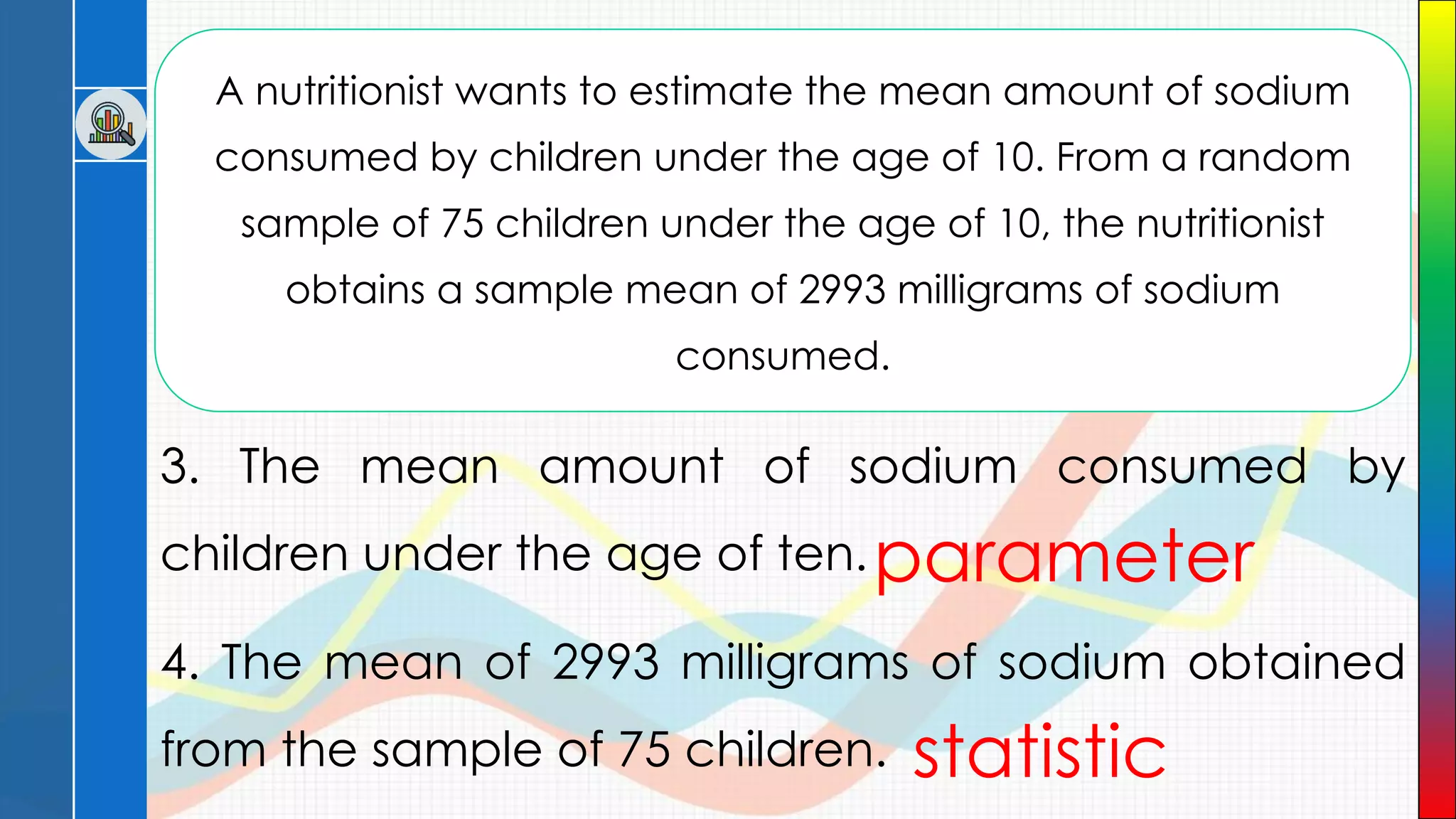 A nutritionist wants to estimate the mean amount of sodium
consumed by children under the age of 10. From a random
sample of 75 children under the age of 10, the nutritionist
obtains a sample mean of 2993 milligrams of sodium
consumed.
3. The mean amount of sodium consumed by
children under the age of ten.
4. The mean of 2993 milligrams of sodium obtained
from the sample of 75 children.
parameter
statistic
 