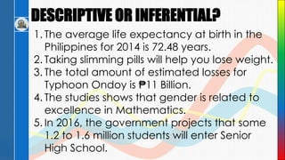 DESCRIPTIVE OR INFERENTIAL?
1. The average life expectancy at birth in the
Philippines for 2014 is 72.48 years.
2. Taking slimming pills will help you lose weight.
3. The total amount of estimated losses for
Typhoon Ondoy is ₱11 Billion.
4. The studies shows that gender is related to
excellence in Mathematics.
5. In 2016, the government projects that some
1.2 to 1.6 million students will enter Senior
High School.
 