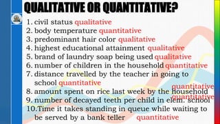 QUALITATIVE OR QUANTITATIVE?
1. civil status
2. body temperature
3. predominant hair color
4. highest educational attainment
5. brand of laundry soap being used
6. number of children in the household
7. distance travelled by the teacher in going to
school
8. amount spent on rice last week by the household
9. number of decayed teeth per child in elem. school
10.Time it takes standing in queue while waiting to
be served by a bank teller
qualitative
quantitative
qualitative
qualitative
qualitative
quantitative quantitative
quantitative
quantitative
quantitative
 
