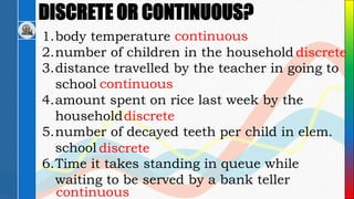 DISCRETE OR CONTINUOUS?
1.body temperature
2.number of children in the household
3.distance travelled by the teacher in going to
school
4.amount spent on rice last week by the
household
5.number of decayed teeth per child in elem.
school
6.Time it takes standing in queue while
waiting to be served by a bank teller
continuous
discrete
continuous
discrete
discrete
continuous
 