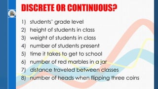 DISCRETE OR CONTINUOUS?
1) students’ grade level
2) height of students in class
3) weight of students in class
4) number of students present
5) time it takes to get to school
6) number of red marbles in a jar
7) distance traveled between classes
8) number of heads when flipping three coins
 