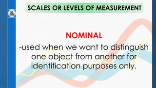 NOMINAL
-used when we want to distinguish
one object from another for
identification purposes only.
SCALES OR LEVELS OF MEASUREMENT
 