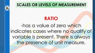 RATIO
-has a value of zero which
indicates cases where no quality of
variable is present. There is always
the presence of unit measure.
SCALES OR LEVELS OF MEASUREMENT
 