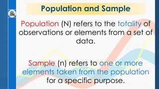 Population and Sample
Population (N) refers to the totality of
observations or elements from a set of
data.
Sample (n) refers to one or more
elements taken from the population
for a specific purpose.
 
