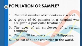 POPULATION OR SAMPLE?
1. The total number of students in a school.
2. A group of 40 patients in a hospital who
are given a particular treatment.
3. The ages of all employees of a certain
company.
4. The top 50 taxpayers in the Philippines.
5. The list of all the countries in the world.
 