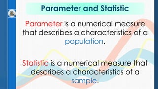 Parameter and Statistic
Parameter is a numerical measure
that describes a characteristics of a
population.
Statistic is a numerical measure that
describes a characteristics of a
sample.
 