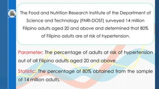 The Food and Nutrition Research Institute of the Department of
Science and Technology (FNRI-DOST) surveyed 14 million
Filipino adults aged 20 and above and determined that 80%
of Filipino adults are at risk of hypertension.
Parameter: The percentage of adults at risk of hypertension
out of all Filipino adults aged 20 and above.
Statistic: The percentage of 80% obtained from the sample
of 14 million adults.
 