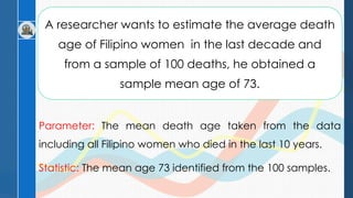 A researcher wants to estimate the average death
age of Filipino women in the last decade and
from a sample of 100 deaths, he obtained a
sample mean age of 73.
Parameter: The mean death age taken from the data
including all Filipino women who died in the last 10 years.
Statistic: The mean age 73 identified from the 100 samples.
 