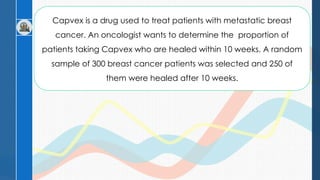 Capvex is a drug used to treat patients with metastatic breast
cancer. An oncologist wants to determine the proportion of
patients taking Capvex who are healed within 10 weeks. A random
sample of 300 breast cancer patients was selected and 250 of
them were healed after 10 weeks.
 
