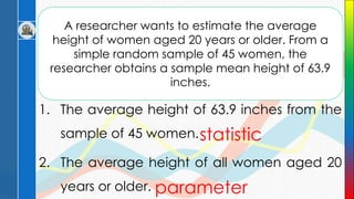 A researcher wants to estimate the average
height of women aged 20 years or older. From a
simple random sample of 45 women, the
researcher obtains a sample mean height of 63.9
inches.
1. The average height of 63.9 inches from the
sample of 45 women.
2. The average height of all women aged 20
years or older.
statistic
parameter
 