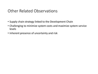 Other Related Observations
• Supply chain strategy linked to the Development Chain
• Challenging to minimize system costs and maximize system service
levels
• Inherent presence of uncertainty and risk
 