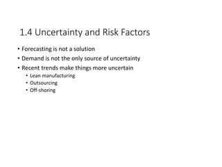 1.4 Uncertainty and Risk Factors
• Forecasting is not a solution
• Demand is not the only source of uncertainty
• Recent trends make things more uncertain
• Lean manufacturing
• Outsourcing
• Off-shoring
 