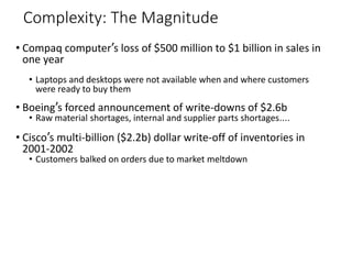 Complexity: The Magnitude
• Compaq computer’s loss of $500 million to $1 billion in sales in
one year
• Laptops and desktops were not available when and where customers
were ready to buy them
• Boeing’s forced announcement of write-downs of $2.6b
• Raw material shortages, internal and supplier parts shortages….
• Cisco’s multi-billion ($2.2b) dollar write-off of inventories in
2001-2002
• Customers balked on orders due to market meltdown
 