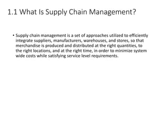 1.1 What Is Supply Chain Management?
• Supply chain management is a set of approaches utilized to efficiently
integrate suppliers, manufacturers, warehouses, and stores, so that
merchandise is produced and distributed at the right quantities, to
the right locations, and at the right time, in order to minimize system
wide costs while satisfying service level requirements.
 