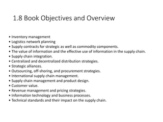 1.8 Book Objectives and Overview
• Inventory management
• Logistics network planning
• Supply contracts for strategic as well as commodity components.
• The value of information and the effective use of information in the supply chain.
• Supply chain integration.
• Centralized and decentralized distribution strategies.
• Strategic alliances.
• Outsourcing, off-shoring, and procurement strategies.
• International supply chain management.
• Supply chain management and product design.
• Customer value.
• Revenue management and pricing strategies.
• Information technology and business processes.
• Technical standards and their impact on the supply chain.
 