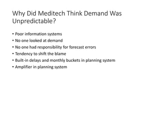 Why Did Meditech Think Demand Was
Unpredictable?
• Poor information systems
• No one looked at demand
• No one had responsibility for forecast errors
• Tendency to shift the blame
• Built-in delays and monthly buckets in planning system
• Amplifier in planning system
 